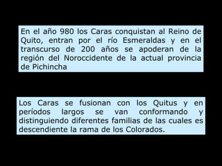 En el año 980 los Caras conquistan al Reino de Quito, entran por el río Esmeraldas y en el transcurso de 200 años se apoderan de la región del Noroccidente de la actual provincia de Pichincha Los Caras se fusionan con los Quitus y en períodos largos se van conformando y distinguiendo diferentes familias de las cuales es descendiente la rama de los Colorados.  