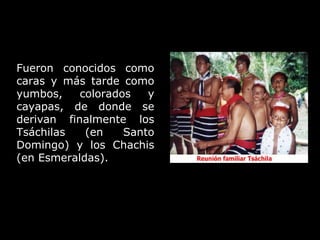 Fueron conocidos como caras y más tarde como yumbos, colorados y cayapas, de donde se derivan finalmente los Tsáchilas (en Santo Domingo) y los Chachis (en Esmeraldas).  