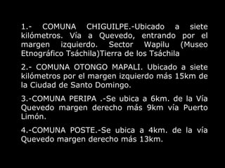 1.- COMUNA CHIGUILPE.-Ubicado a siete kilómetros. Vía a Quevedo, entrando por el margen izquierdo. Sector Wapilu (Museo Etnográfico Tsáchila)Tierra de los Tsáchila 2.- COMUNA OTONGO MAPALI. Ubicado a siete kilómetros por el margen izquierdo más 15km de la Ciudad de Santo Domingo.  3.-COMUNA PERIPA .-Se ubica a 6km. de la Vía Quevedo margen derecho más 9km vía Puerto Limón. 4.-COMUNA POSTE.-Se ubica a 4km. de la vía Quevedo margen derecho más 13km.  