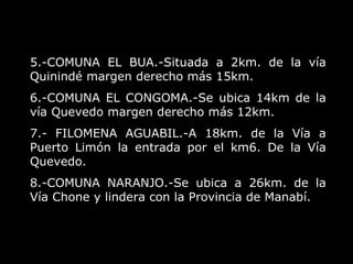 5.-COMUNA EL BUA.-Situada a 2km. de la vía Quinindé margen derecho más 15km.  6.-COMUNA EL CONGOMA.-Se ubica 14km de la vía Quevedo margen derecho más 12km. 7.- FILOMENA AGUABIL.-A 18km. de la Vía a Puerto Limón la entrada por el km6. De la Vía Quevedo.  8.-COMUNA NARANJO.-Se ubica a 26km. de la Vía Chone y lindera con la Provincia de Manabí. 