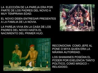 LA  ELECCIÓN DE LA PAREJA ERA POR PARTE DE LOS PADRES DEL NOVIO A MUY TEMPRANA EDAD.  EL NOVIO DEBÍA ENTREGAR PRESENTES A LA FAMILIA DE LA NOVIA. LA PAREJA VIVIA EN LA CASA DE LOS PADRES DEL NOVIO HASTA EL NACIMIENTO DEL PRIMER HIJO. RECONOCÍAN  COMO JEFE AL PONE O MIYA QUIEN ERA LA MÁXIMA AUTORIDAD.  LOS SHAMANES POSEÍAN EL PODER POR EXELENCIA TANTO POLÍTICO, COMO MÁGICO – RELIGIOSO. 