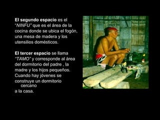 El  segundo espacio   es el  “ NINFU”  que es el área de la  cocina donde se ubica el fogón,  una mesa de madera y los  utensilios domésticos. El  tercer espacio   se llama   “ TAMO”  y corresponde al área  del dormitorio del padre , la  madre y los hijos pequeños.  Cuando hay jóvenes se  construye un dormitorio cercano  a la casa.  