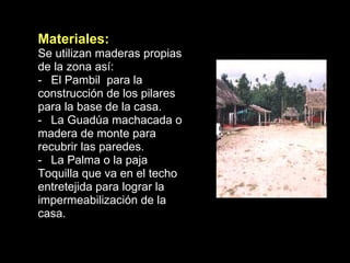 Materiales: Se utilizan maderas propias de la zona así: El Pambil  para la construcción de los pilares para la base de la casa. La Guadúa machacada o madera de monte para recubrir las paredes. La Palma o la paja Toquilla que va en el techo entretejida para lograr la impermeabilización de la casa. 
