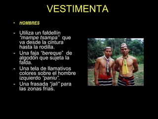 VESTIMENTA HOMBRES Utiliza un faldellín  “mampe tsampa”  que va desde la cintura hasta la rodilla. Una faja  “bereque ”  de algodón que sujeta la falda. Una tela de llamativos colores sobre el hombre izquierdo  “paniu”. Una frasada  “jali”  para las zonas frías. 