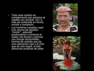 Todo este vestido se complementa con pintarse el cabello con achiote  “mu”  a más de cortarselo en forma ovoide y compacto. Los hombres casados usan una corona de algodón  “mishili”  , además acostumbran a pintarse el rostro, los brazos y piernas con franjas horizontales hechas de achiote que da una coloración roja y el  mali  que da una negra, a esto adicionan pulseras de plata 