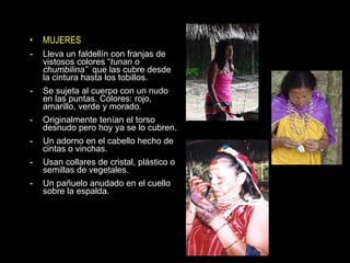 MUJERES Lleva un faldellín con franjas de vistosos colores “ tunan o chumbilina”  que las cubre desde la cintura hasta los tobillos. Se sujeta al cuerpo con un nudo en las puntas. Colores: rojo, amarillo, verde y morado. Originalmente tenían el torso desnudo pero hoy ya se lo cubren. Un adorno en el cabello hecho de cintas o vinchas. Usan collares de cristal, plástico o semillas de vegetales. Un pañuelo anudado en el cuello sobre la espalda. 