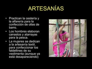 ARTESANÍAS Practican la cestería y la alfarería para la confección de ollas de barro. Los hombres elaboran canastos y atarrayas para la pesca. La mujeres se dedican a la artesanía textil, para confeccionar los faldellines de su vestimenta (aunque ya está desapareciendo) 