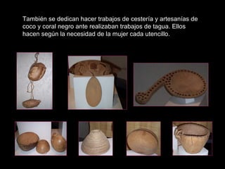 También se dedican hacer trabajos de cestería y artesanías de coco y coral negro ante realizaban trabajos de tagua. Ellos hacen según la necesidad de la mujer cada utencillo. 