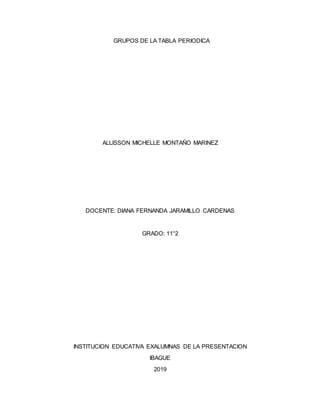 GRUPOS DE LA TABLA PERIODICA
ALLISSON MICHELLE MONTAÑO MARINEZ
DOCENTE: DIANA FERNANDA JARAMILLO CARDENAS
GRADO: 11°2
INSTITUCION EDUCATIVA EXALUMNAS DE LA PRESENTACION
IBAGUE
2019
 