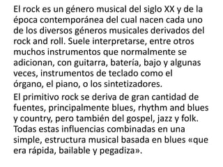 El rock es un género musical del siglo XX y de la
época contemporánea del cual nacen cada uno
de los diversos géneros musicales derivados del
rock and roll. Suele interpretarse, entre otros
muchos instrumentos que normalmente se
adicionan, con guitarra, batería, bajo y algunas
veces, instrumentos de teclado como el
órgano, el piano, o los sintetizadores.
El primitivo rock se deriva de gran cantidad de
fuentes, principalmente blues, rhythm and blues
y country, pero también del gospel, jazz y folk.
Todas estas influencias combinadas en una
simple, estructura musical basada en blues «que
era rápida, bailable y pegadiza».
 