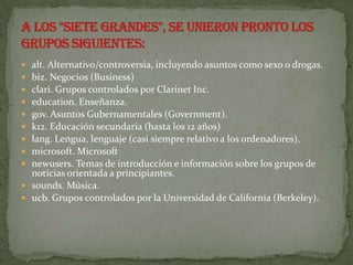  alt. Alternativo/controversia, incluyendo asuntos como sexo o drogas.
 biz. Negocios (Business)
 clari. Grupos controlados por Clarinet Inc.
 education. Enseñanza.
 gov. Asuntos Gubernamentales (Government).
 k12. Educación secundaria (hasta los 12 años)
 lang. Lengua, lenguaje (casi siempre relativo a los ordenadores).
 microsoft. Microsoft
 newusers. Temas de introducción e información sobre los grupos de
  noticias orientada a principiantes.
 sounds. Música.
 ucb. Grupos controlados por la Universidad de California (Berkeley).
 