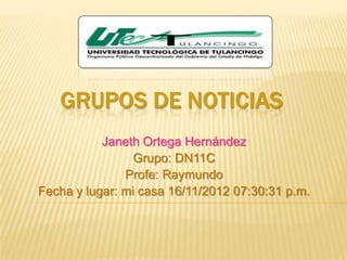 GRUPOS DE NOTICIAS
           Janeth Ortega Hernández
                 Grupo: DN11C
               Profe: Raymundo
Fecha y lugar: mi casa 16/11/2012 07:30:31 p.m.
 