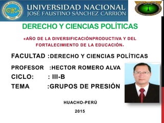 DERECHO Y CIENCIAS POLÍTICAS
«AÑO DE LA DIVERSIFICACIÓNPRODUCTIVA Y DEL
FORTALECIMIENTO DE LA EDUCACIÓN»
FACULTAD :DERECHO Y CIENCIAS POLÍTICAS
PROFESOR :HECTOR ROMERO ALVA
CICLO: : III-B
TEMA :GRUPOS DE PRESIÓN
HUACHO-PERÚ
2015
 