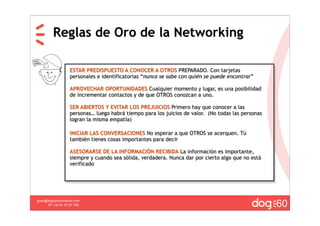 Reglas de Oro de la Networking

                   ESTAR PREDISPUESTO A CONOCER A OTROS PREPARADO. Con tarjetas
                   personales e identificatorias “nunca se sabe con quién se puede encontrar”

                   APROVECHAR OPORTUNIDADES Cualquier momento y lugar, es una posibilidad
                   de incrementar contactos y de que OTROS conozcan a uno.

                   SER ABIERTOS Y EVITAR LOS PREJUICIOS Primero hay que conocer a las
                   personas… luego habrá tiempo para los juicios de valor. (No todas las personas
                   logran la misma empatía)

                   INICIAR LAS CONVERSACIONES No esperar a que OTROS se acerquen. Tú
                   también tienes cosas importantes para decir

                   ASESORARSE DE LA INFORMACIÓN RECIBIDA La información es importante,
                   siempre y cuando sea sólida, verdadera. Nunca dar por cierto algo que no está
                   verificado




                                                                                                    60
guau@dogcomunicacion.com
     Tlf: +34 91 57 57 755
 