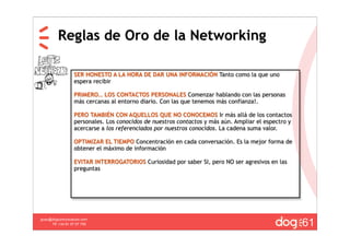 Reglas de Oro de la Networking

                  SER HONESTO A LA HORA DE DAR UNA INFORMACIÓN Tanto como la que uno
                  espera recibir

                  PRIMERO… LOS CONTACTOS PERSONALES Comenzar hablando con las personas
                  más cercanas al entorno diario. Con las que tenemos más confianza!.

                  PERO TAMBIÉN CON AQUELLOS QUE NO CONOCEMOS Ir más allá de los contactos
                  personales. Los conocidos de nuestros contactos y más aún. Ampliar el espectro y
                  acercarse a los referenciados por nuestros conocidos. La cadena suma valor.

                  OPTIMIZAR EL TIEMPO Concentración en cada conversación. Es la mejor forma de
                  obtener el máximo de información

                  EVITAR INTERROGATORIOS Curiosidad por saber SI, pero NO ser agresivos en las
                  preguntas




                                                                                                     61
guau@dogcomunicacion.com
     Tlf: +34 91 57 57 755
 