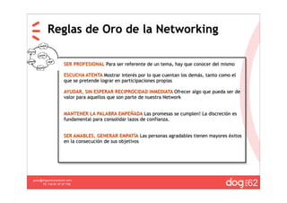 Reglas de Oro de la Networking

                    SER PROFESIONAL Para ser referente de un tema, hay que conocer del mismo

                    ESCUCHA ATENTA Mostrar interés por lo que cuentan los demás, tanto como el
                    que se pretende lograr en participaciones propias

                    AYUDAR, SIN ESPERAR RECIPROCIDAD INMEDIATA Ofrecer algo que pueda ser de
                    valor para aquellos que son parte de nuestra Network


                    MANTENER LA PALABRA EMPEÑADA Las promesas se cumplen! La discreción es
                    fundamental para consolidar lazos de confianza.


                    SER AMABLES, GENERAR EMPATÍA Las personas agradables tienen mayores éxitos
                    en la consecución de sus objetivos




                                                                                                 62
guau@dogcomunicacion.com
     Tlf: +34 91 57 57 755
 