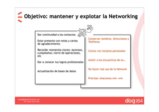 Objetivo: mantener y explotar la Networking


                       Dar continuidad a los contactos
                                                                Conservar nombres, direcciones y
                       Estar presente con notas y cartas        Teléfonos
                       de agradecimiento

                       Recordar momentos claves: ascensos,      Contar con tarjetas personales
                       cumpleaños; cierre de operaciones,
                       etc
                                                                Asistir a los encuentros de ex…
                       Dar a conocer tus logros profesionales

                                                                No hacer mal uso de la Network
                       Actualización de bases de datos

                                                                Priorizar relaciones win- win




                                                                                                   64
guau@dogcomunicacion.com
     Tlf: +34 91 57 57 755
 