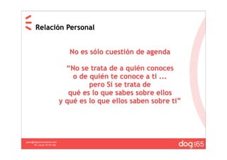 Relación Personal


                                No es sólo cuestión de agenda

                               “No se trata de a quién conoces
                                 o de quién te conoce a ti ...
                                      pero Sí se trata de
                                qué es lo que sabes sobre ellos
                             y qué es lo que ellos saben sobre ti”




                                                                     65
guau@dogcomunicacion.com
     Tlf: +34 91 57 57 755
 