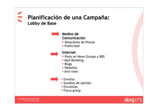 Planificación de una Campaña:
           Lobby de Base

                             Medios de
                             Comunicación
                              Relaciones de Prensa
                              Publicidad

                             Internet
                              Posts en News Groups y BBS
                              Mail Bombing
                              Blogs
                              Websites
                              Anti-sites

                                Eventos
                                Sondeos de opinión
                                Encuestas
                                Focus group


                                                            73
guau@dogcomunicacion.com
     Tlf: +34 91 57 57 755
 