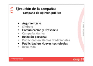 Ejecución de la campaña:
                         campaña de opinión pública


                      Argumentario
                      Símbolo
                      Comunicación y Presencia
                      Campaña Masiva
                      Relación personal
                      Publicidad en Medios Tradicionales
                      Publicidad en Nuevas tecnologías
                      Resultado



                                                            20
                                                            74
guau@dogcomunicacion.com
     Tlf: +34 91 57 57 755
 