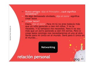 ― Busco amigos -dijo el Principito-, ¿qué significa
  sociabilizar?
― Es algo demasiado olvidado, dijo el zorro, significa
  crear lazos
― ¿Crear lazos?
― Claro, dijo el zorro. Para mi tú no eres todavía más
  que un niño parecido a cien mil niños. Y no te
  necesito. Y tú tampoco me necesitas. Para ti no soy
  más que un zorro parecido a cien mil zorros. Pero si
  creas lazos conmigo nos necesitaremos el uno al otro.
  Serás para mi único en el mundo. Seré para ti único en
  el mundo...



                 Networking



                                                     51
 