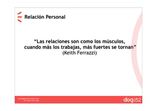 Relación Personal



           “Las relaciones son como los músculos,
       cuando más los trabajas, más fuertes se tornan”
                       (Keith Ferrazzi)




                                                     52
guau@dogcomunicacion.com
     Tlf: +34 91 57 57 755
 