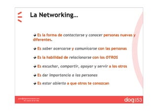 La Networking…


                     Es la forma de contactarse y conocer personas nuevas y
                  diferentes.

                       Es saber acercarse y comunicarse con las personas

                       Es la habilidad de relacionarse con los OTROS

                       Es escuchar, compartir, apoyar y servir a los otros

                       Es dar importancia a las personas

                       Es estar abierto a que otros te conozcan



                                                                              53
guau@dogcomunicacion.com
     Tlf: +34 91 57 57 755
 