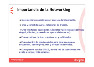 Importancia de la Networking

                      Incrementa tú conocimiento y acceso a la información.

                      Crea y consolida nuevas relaciones de trabajo.

                   Crea y fortalece las relaciones sociales y profesionales (amigos
                 de golf, clientes, proveedores y potenciales socios).

                     Es una vidriera de tus competencias y habilidades.

                   Es un abanico de oportunidades para futuros empleos,
                 encuentros, vender productos y ofrecer tus servicios.

                   Es un puente con los OTROS, es una red de conexiones y te
                 ayuda a conocer más personas.



                                                                                54
guau@dogcomunicacion.com
     Tlf: +34 91 57 57 755
 