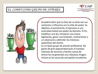EL LOBBY COMO GRUPO DE INTERÉS
Se podría decir que la clave de su éxito son sus
contactos e influencia con la elite de poder. Su
objetivo, el parlamento, el ejecutivo o una
autoridad estatal con poder de decisión. El fin,
modificar una ley, introducir una nueva
legislación, ganar una licitación, contrarrestar a
un adversario y defender los intereses
específicos del cliente.
Es un típico grupo de presión profesional. No
gozan de gran popularidad pues el manejar
intereses de terceros y fuertes sumas de
dinero les ha generado una nebulosa imagen.
Incluso se los acusa de corrupción encubierta.
 