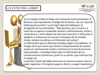 LA CUNA DEL LOBBY
En los Estados Unidos el lobby está realmente institucionalizado. El
Business Laws equivalente al Código del Comercio- hay una “guía de
lobbying para juristas”. La principal regla del lobbying es la
divulgación de sus actividades. “Toda persona, por sí misma o a
través de un agente o empleado, directa o indirectamente, reciba o
recoja dinero u otros objetos de valor para favorecer o influenciar la
adopción o rechazo de una ley por el Congreso de los Estados
Unidos, deberá inscribirse en el Ministerio de Justicia”.
La información que los diferentes Estados exigen a los lobbistas –al
margen de la que tienen que facilitar al Departamento de Justicia-
puede ser relativamente simple y centrarse en la lista de personas
representadas, o compleja hasta exigir la información de sus
compensaciones económicas, quién es su patrón, que intereses hay
en juego, etc.
La primera misión del lobby americano es hacerse conocer entre el
poder legislativo. El Congreso juega en efecto, un papel importante.
 