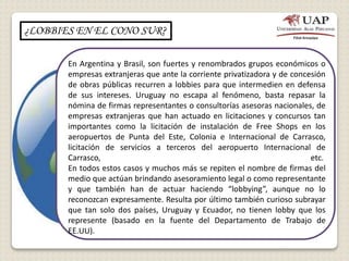 ¿LOBBIES EN EL CONO SUR?
En Argentina y Brasil, son fuertes y renombrados grupos económicos o
empresas extranjeras que ante la corriente privatizadora y de concesión
de obras públicas recurren a lobbies para que intermedien en defensa
de sus intereses. Uruguay no escapa al fenómeno, basta repasar la
nómina de firmas representantes o consultorías asesoras nacionales, de
empresas extranjeras que han actuado en licitaciones y concursos tan
importantes como la licitación de instalación de Free Shops en los
aeropuertos de Punta del Este, Colonia e Internacional de Carrasco,
licitación de servicios a terceros del aeropuerto Internacional de
Carrasco, etc.
En todos estos casos y muchos más se repiten el nombre de firmas del
medio que actúan brindando asesoramiento legal o como representante
y que también han de actuar haciendo “lobbying”, aunque no lo
reconozcan expresamente. Resulta por último también curioso subrayar
que tan solo dos países, Uruguay y Ecuador, no tienen lobby que los
represente (basado en la fuente del Departamento de Trabajo de
EE.UU).
 