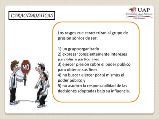 Los rasgos que caracterizan al grupo de
presión son los de ser:
1) un grupo organizado
2) expresar conscientemente intereses
parciales o particulares
3) ejercer presión sobre el poder público
para obtener sus fines
4) no buscan ejercer por sí mismos el
poder público y
5) no asumen la responsabilidad de las
decisiones adoptadas bajo su influencia.
CARACTERISTICAS
 