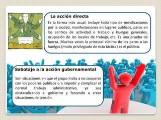 Sabotaje a la acción gubernamental
La acción directa
Es la forma más usual. Incluye todo tipo de movilizaciones
por la ciudad, manifestaciones en lugares públicos, paros en
los centros de actividad o trabajo y huelgas generales,
ocupación de los locales de trabajo, etc. Es una prueba de
fuerza. Muchas veces la principal víctima de los paros o las
huelgas (modo privilegiado de esta táctica) es el público.
Son situaciones en que el grupo ínsita a no cooperar
con los poderes públicos o a impedir y complicar el
normal trabajo administrativo, ya sea
obstaculizando al gobierno y forzando a crear
situaciones de tensión.
 