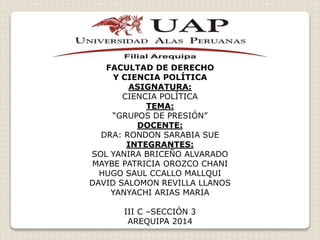 FACULTAD DE DERECHO
Y CIENCIA POLÍTICA
ASIGNATURA:
CIENCIA POLÍTICA
TEMA:
“GRUPOS DE PRESIÓN”
DOCENTE:
DRA: RONDON SARABIA SUE
INTEGRANTES:
SOL YANIRA BRICEÑO ALVARADO
MAYBE PATRICIA OROZCO CHANI
HUGO SAUL CCALLO MALLQUI
DAVID SALOMON REVILLA LLANOS
YANYACHI ARIAS MARIA
III C –SECCIÓN 3
AREQUIPA 2014
 