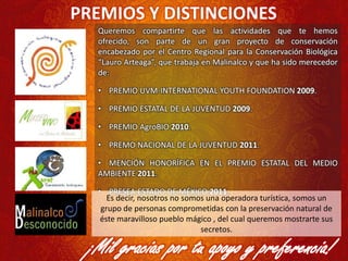 PREMIOS Y DISTINCIONES
Queremos compartirte que las actividades que te hemos
ofrecido, son parte de un gran proyecto de conservación
encabezado por el Centro Regional para la Conservación Biológica
“Lauro Arteaga”, que trabaja en Malinalco y que ha sido merecedor
de:
• PREMIO UVM-INTERNATIONAL YOUTH FOUNDATION 2009.
• PREMIO ESTATAL DE LA JUVENTUD 2009.
• PREMIO AgroBIO 2010.
• PREMO NACIONAL DE LA JUVENTUD 2011.
• MENCIÓN HONORÍFICA EN EL PREMIO ESTATAL DEL MEDIO
AMBIENTE 2011.
• PRESEA ESTADO DE MÉXICO 2011.
¡Mil gracias por tu apoyo y preferencia!
Es decir, nosotros no somos una operadora turística, somos un
grupo de personas comprometidas con la preservación natural de
éste maravilloso pueblo mágico , del cual queremos mostrarte sus
secretos.
 