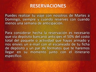 RESERVACIONES
Puedes realizar tu viaje con nosotros de Martes a
Domingo, siempre y cuando reserves con cuando
menos una semana de anticipación.
Para considerar hecha la reservación es necesario
que vía depósito bancario anticipes el 50% del costo
total del paquete o actividad que hayas armado y
nos envíes un e-mail con el escaneado de tu ficha
de depósito y un par de formatos que te haremos
llegar en su momento junto con el itinerario
específico.
 