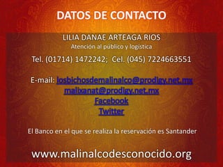 DATOS DE CONTACTO
LILIA DANAE ARTEAGA RIOS
Atención al público y logística
Tel. (01714) 1472242; Cel. (045) 7224663551
E-mail: losbichosdemalinalco@prodigy.net.mx
malixanat@prodigy.net.mx
Facebook
Twitter
El Banco en el que se realiza la reservación es Santander
www.malinalcodesconocido.org
 