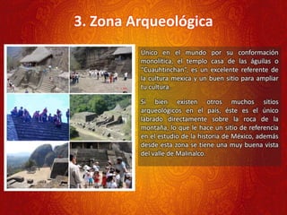 3. Zona Arqueológica
Único en el mundo por su conformación
monolítica, el templo casa de las águilas o
“Cuauhtinchan”, es un excelente referente de
la cultura mexica y un buen sitio para ampliar
tu cultura.
Si bien existen otros muchos sitios
arqueológicos en el país, éste es el único
labrado directamente sobre la roca de la
montaña, lo que le hace un sitio de referencia
en el estudio de la historia de México, además
desde esta zona se tiene una muy buena vista
del valle de Malinalco.
 