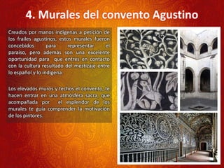 4. Murales del convento Agustino
Creados por manos indígenas a petición de
los frailes agustinos, estos murales fueron
concebidos para representar el
paraíso, pero además son una excelente
oportunidad para que entres en contacto
con la cultura resultado del mestizaje entre
lo español y lo indígena.
Los elevados muros y techos el convento, te
hacen entrar en una atmósfera sacra, que
acompañada por el esplendor de los
murales te guía comprender la motivación
de los pintores.
 