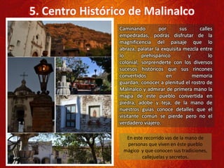 Caminando por sus calles
empedradas, podrás disfrutar de la
magnificencia del paisaje que lo
abraza, palatar la exquisita mezcla entre
lo prehispánico y lo
colonial, sorprenderte con los diversos
sucesos históricos que sus rincones
convertidos en memoria
guardan, conocer a plenitud el rostro de
Malinalco y admirar de primera mano la
magia de este pueblo convertida en
piedra, adobe y teja; de la mano de
nuestros guías conoce detalles que el
visitante común se pierde pero no el
verdadero viajero.
5. Centro Histórico de Malinalco
En este recorrido vas de la mano de
personas que viven en éste pueblo
mágico y que conocen sus tradiciones,
callejuelas y secretos.
 