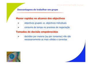Gru p os ef ici en t es/Co es ão de gru p o


 Desvantagens de trabalhar em grupo



Menor rapidez no alcance dos objectivos
      objectivos grupais vs. objectivos individuais
      consumo de tempo no processo de negociação

Tomadas de decisão empobrecidas
      decisões por maioria (ou por consenso) não são
       necessariamente as mais válidas e correctas
 