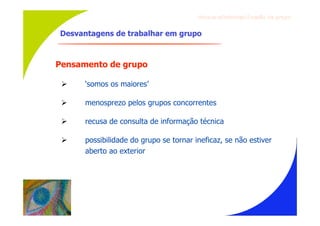 Gru p os ef ici en t es/Co es ão de gru p o


Desvantagens de trabalhar em grupo



Pensamento de grupo

     ‘somos os maiores’

     menosprezo pelos grupos concorrentes

     recusa de consulta de informação técnica

     possibilidade do grupo se tornar ineficaz, se não estiver
      aberto ao exterior
 