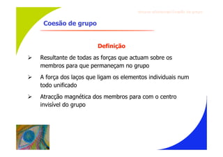 Gru p os ef ici en t es/Co es ão de gru p o


     Coesão de grupo


                         Definição
   Resultante de todas as forças que actuam sobre os
    membros para que permaneçam no grupo
   A força dos laços que ligam os elementos individuais num
    todo unificado
   Atracção magnética dos membros para com o centro
    invisível do grupo
 