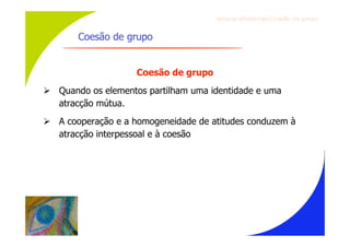 Gru p os ef ici en t es/Co es ão de gru p o


       Coesão de grupo


                    Coesão de grupo
 Quando os elementos partilham uma identidade e uma
  atracção mútua.
 A cooperação e a homogeneidade de atitudes conduzem à
  atracção interpessoal e à coesão
 