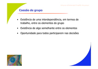 Gru p os ef ici en t es/Co es ão de gru p o


 Coesão de grupo


• Existência de uma interdependência, em termos de
  trabalho, entre os elementos do grupo
• Existência de algo semelhante entre os elementos
• Oportunidade para todos participarem nas decisões
 