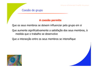 Gru p os ef ici en t es/Co es ão de gru p o


        Coesão de grupo


                       A coesão permite
Que os seus membros se deixem influenciar pelo grupo em si
Que aumente significativamente a satisfação dos seus membros, à
  medida que o trabalho se desenvolve
Que a interacção entre os seus membros se intensifique
 