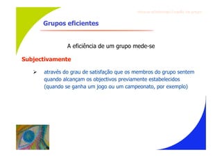 Gru p os ef ici en t es/Co es ão de gru p o


       Grupos eficientes


                A eficiência de um grupo mede-se

Subjectivamente

      através do grau de satisfação que os membros do grupo sentem
       quando alcançam os objectivos previamente estabelecidos
       (quando se ganha um jogo ou um campeonato, por exemplo)
 