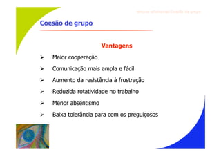 Gru p os ef ici en t es/Co es ão de gru p o


Coesão de grupo


                       Vantagens
   Maior cooperação
   Comunicação mais ampla e fácil
   Aumento da resistência à frustração
   Reduzida rotatividade no trabalho
   Menor absentismo
   Baixa tolerância para com os preguiçosos
 