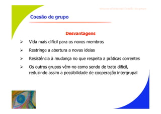Gru p os ef ici en t es/Co es ão de gru p o


    Coesão de grupo


                       Desvantagens
   Vida mais difícil para os novos membros
   Restringe a abertura a novas ideias
   Resistência à mudança no que respeita a práticas correntes
   Os outros grupos vêm-no como sendo de trato difícil,
    reduzindo assim a possibilidade de cooperação intergrupal
 