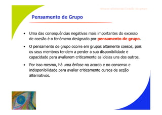 Gru p os ef ici en t es/Co es ão de gru p o


     Pensamento de Grupo


•   Uma das consequências negativas mais importantes do excesso
    de coesão é o fenómeno designado por pensamento de grupo.
•   O pensamento de grupo ocorre em grupos altamente coesos, pois
    os seus membros tendem a perder a sua disponibilidade e
    capacidade para avaliarem criticamente as ideias uns dos outros.
•   Por isso mesmo, há uma ênfase no acordo e no consenso e
    indisponibilidade para avaliar criticamente cursos de acção
    alternativos.
 